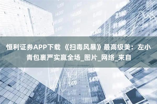 恒利证券APP下载 《扫毒风暴》最高级美：左小青包裹严实赢全场_图片_网络_来自