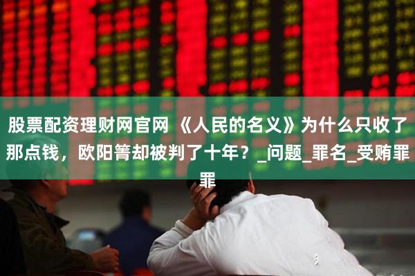 股票配资理财网官网 《人民的名义》为什么只收了那点钱，欧阳箐却被判了十年？_问题_罪名_受贿罪