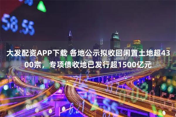 大发配资APP下载 各地公示拟收回闲置土地超4300宗，专项债收地已发行超1500亿元