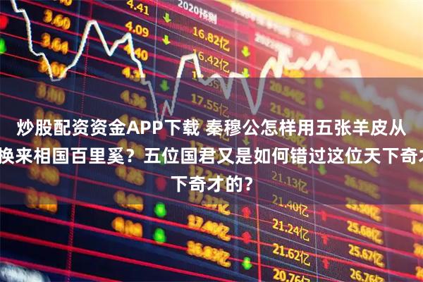 炒股配资资金APP下载 秦穆公怎样用五张羊皮从楚国换来相国百里奚？五位国君又是如何错过这位天下奇才的？