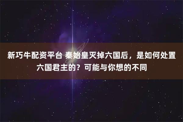 新巧牛配资平台 秦始皇灭掉六国后，是如何处置六国君主的？可能与你想的不同
