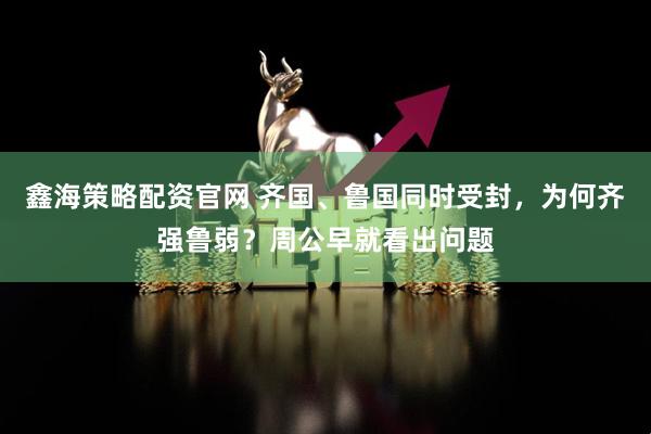 鑫海策略配资官网 齐国、鲁国同时受封，为何齐强鲁弱？周公早就看出问题