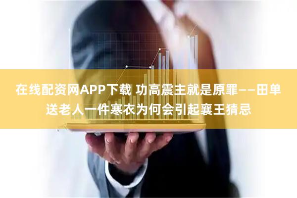 在线配资网APP下载 功高震主就是原罪——田单送老人一件寒衣为何会引起襄王猜忌