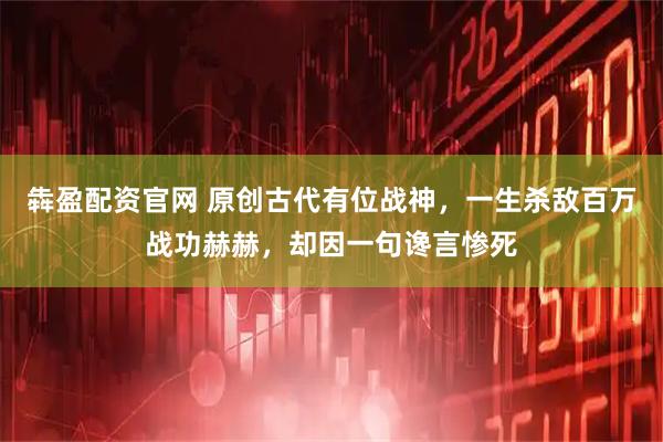 犇盈配资官网 原创古代有位战神，一生杀敌百万战功赫赫，却因一句谗言惨死