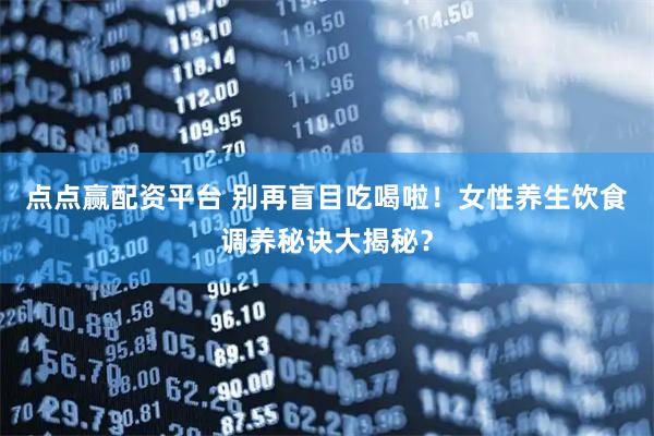 点点赢配资平台 别再盲目吃喝啦！女性养生饮食调养秘诀大揭秘？