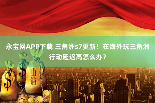 永宝网APP下载 三角洲s7更新！在海外玩三角洲行动延迟高怎么办？