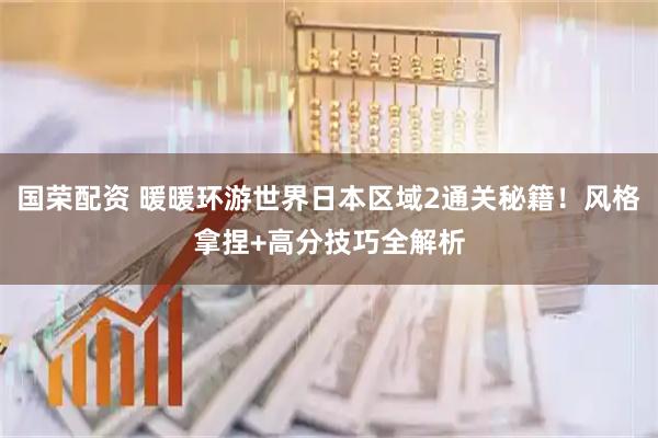 国荣配资 暖暖环游世界日本区域2通关秘籍！风格拿捏+高分技巧全解析