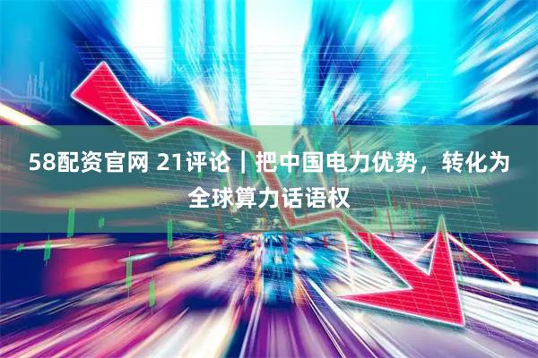 58配资官网 21评论｜把中国电力优势，转化为全球算力话语权
